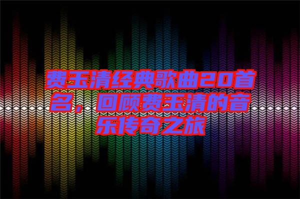 費(fèi)玉清經(jīng)典歌曲20首名，回顧費(fèi)玉清的音樂(lè)傳奇之旅