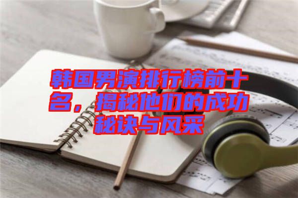 韓國男演排行榜前十名，揭秘他們的成功秘訣與風采