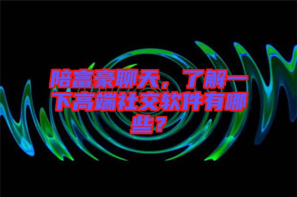 陪富豪聊天，了解一下高端社交軟件有哪些？