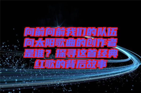 向前向前我們的隊伍向太陽歌曲的創(chuàng)作者是誰？探尋這首經(jīng)典紅歌的背后故事