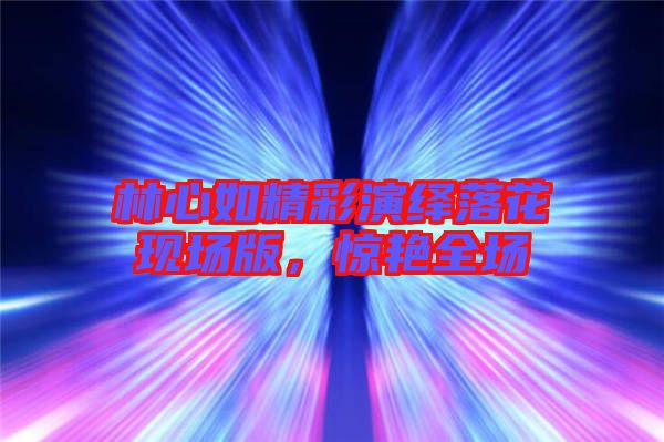 林心如精彩演繹落花現(xiàn)場(chǎng)版，驚艷全場(chǎng)