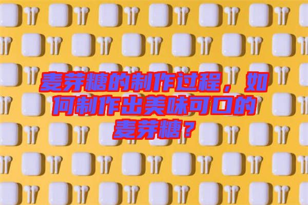 麥芽糖的制作過程，如何制作出美味可口的麥芽糖？