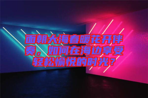 面朝大海春暖花開伴奏，如何在海邊享受輕松愉悅的時光？