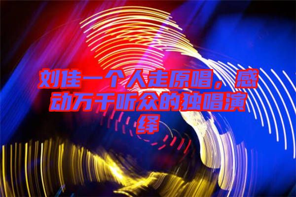 劉佳一個人走原唱，感動萬千聽眾的獨唱演繹