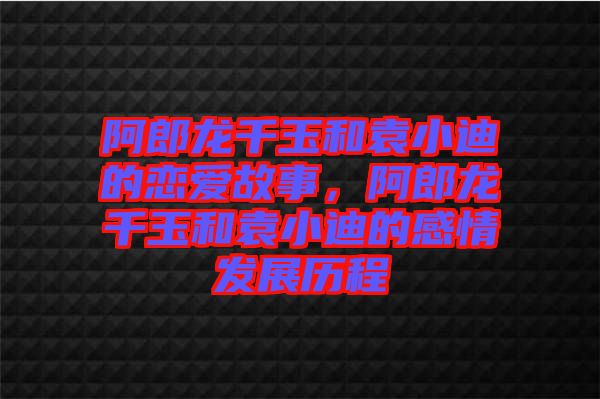 阿郎龍千玉和袁小迪的戀愛故事，阿郎龍千玉和袁小迪的感情發(fā)展歷程