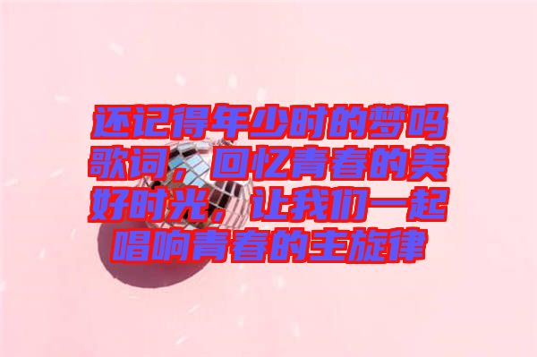 還記得年少時的夢嗎歌詞，回憶青春的美好時光，讓我們一起唱響青春的主旋律