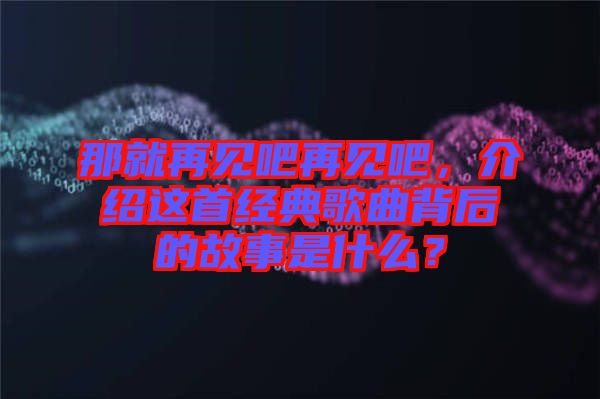 那就再見吧再見吧，介紹這首經(jīng)典歌曲背后的故事是什么？