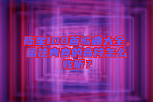 陳星100首歌曲大全，留住青春的音符怎么收聽？
