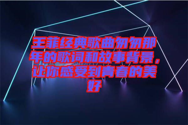 王菲經典歌曲匆匆那年的歌詞和故事背景，讓你感受到青春的美好