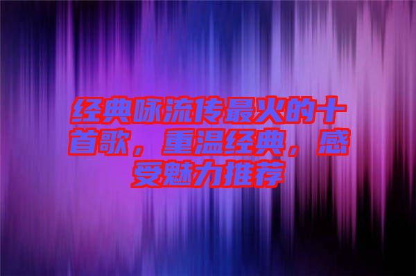 經(jīng)典詠流傳最火的十首歌，重溫經(jīng)典，感受魅力推薦