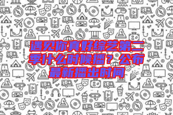 遇見你真好綜藝第二季什么時(shí)候播？公布最新播出時(shí)間