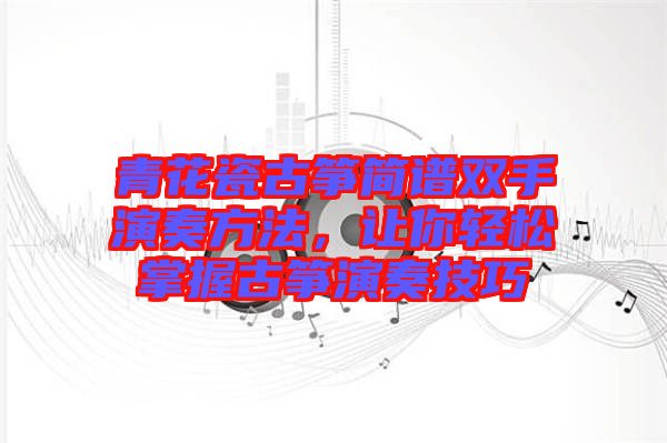 青花瓷古箏簡譜雙手演奏方法，讓你輕松掌握古箏演奏技巧