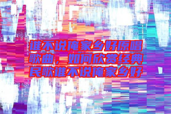 誰(shuí)不說俺家鄉(xiāng)好原唱歌曲，如何欣賞經(jīng)典民歌誰(shuí)不說俺家鄉(xiāng)好