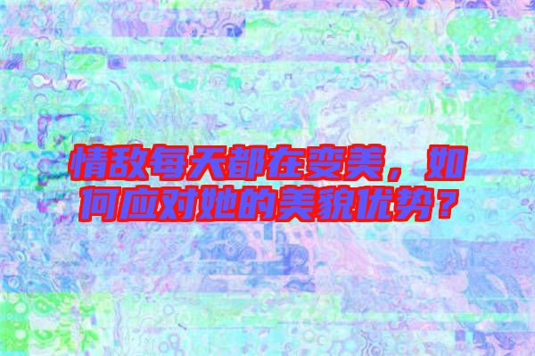 情敵每天都在變美，如何應(yīng)對(duì)她的美貌優(yōu)勢(shì)？