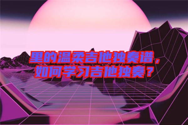 里的溫柔吉他獨(dú)奏譜，如何學(xué)習(xí)吉他獨(dú)奏？