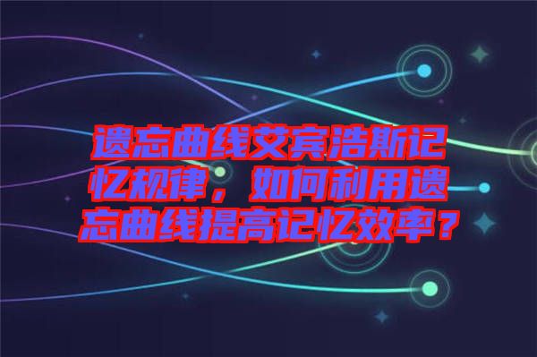 遺忘曲線艾賓浩斯記憶規(guī)律，如何利用遺忘曲線提高記憶效率？