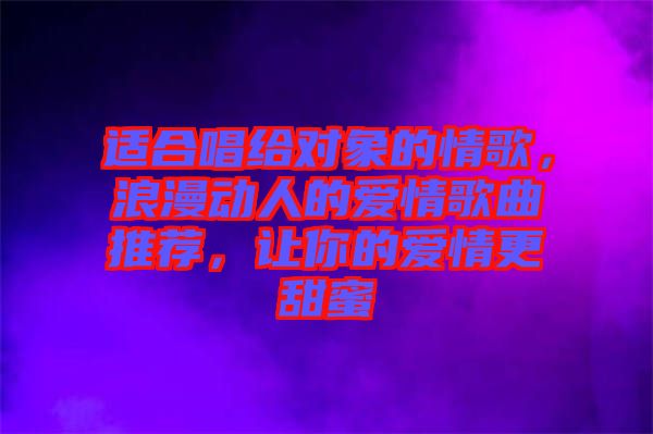 適合唱給對象的情歌，浪漫動人的愛情歌曲推薦，讓你的愛情更甜蜜
