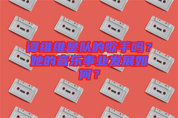 譚維維是隊的歌手嗎？她的音樂事業(yè)發(fā)展如何？