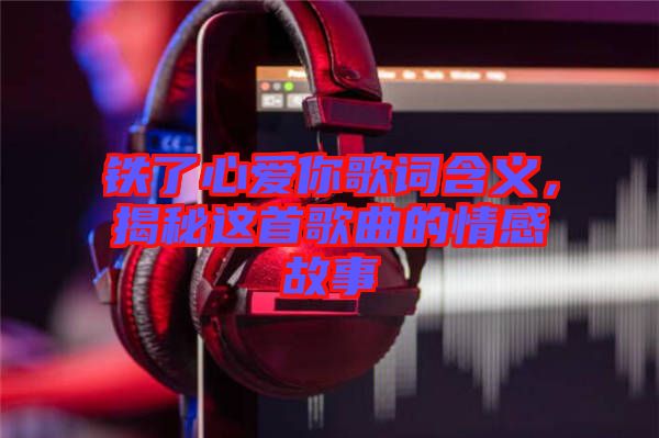 鐵了心愛你歌詞含義，揭秘這首歌曲的情感故事