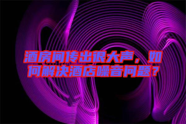 酒房間傳出很大聲，如何解決酒店噪音問題？