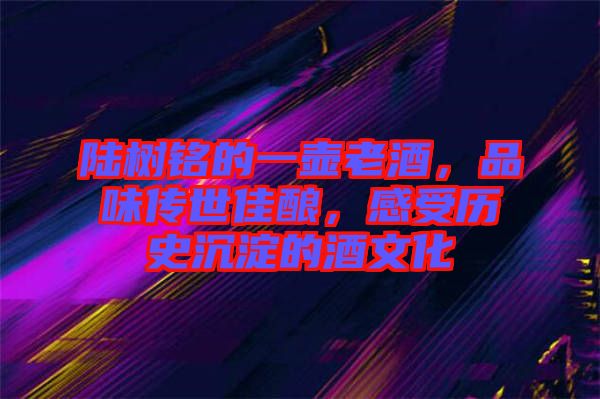 陸樹(shù)銘的一壺老酒，品味傳世佳釀，感受歷史沉淀的酒文化