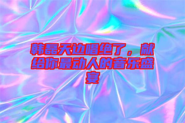 韓磊天邊唱絕了，獻(xiàn)給你最動人的音樂盛宴