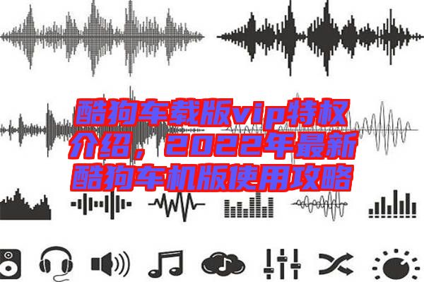 酷狗車(chē)載版vip特權(quán)介紹，2022年最新酷狗車(chē)機(jī)版使用攻略
