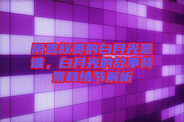 陰鷙權(quán)貴的白月光是誰，白月光的故事背景和情節(jié)解析