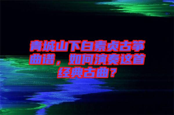 青城山下白素貞古箏曲譜，如何演奏這首經(jīng)典古曲？