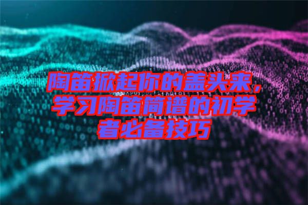 陶笛掀起你的蓋頭來(lái)，學(xué)習(xí)陶笛簡(jiǎn)譜的初學(xué)者必備技巧