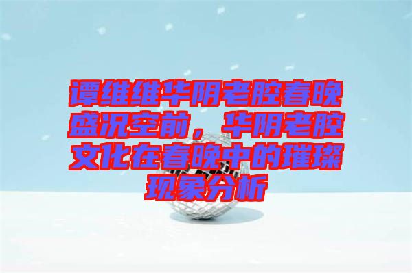 譚維維華陰老腔春晚盛況空前，華陰老腔文化在春晚中的璀璨現(xiàn)象分析