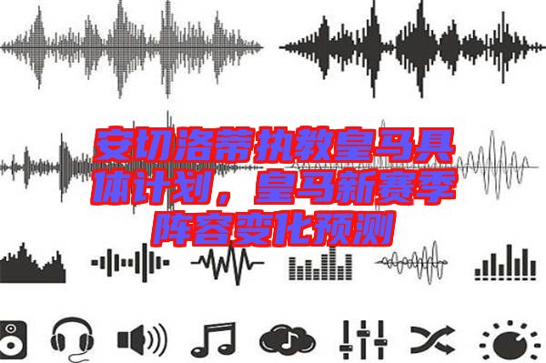 安切洛蒂執(zhí)教皇馬具體計(jì)劃，皇馬新賽季陣容變化預(yù)測(cè)