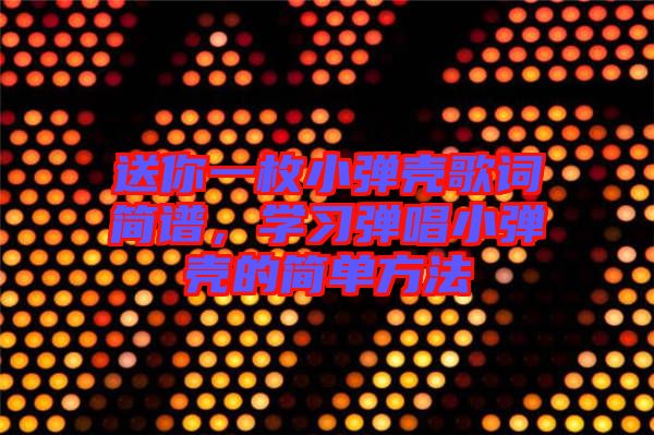 送你一枚小彈殼歌詞簡譜，學習彈唱小彈殼的簡單方法