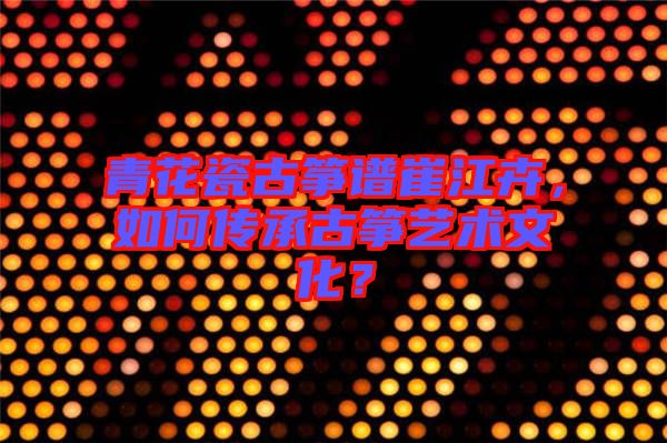 青花瓷古箏譜崔江卉，如何傳承古箏藝術(shù)文化？