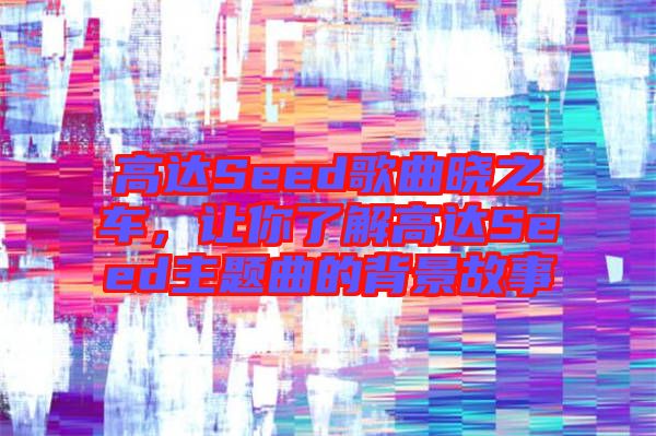 高達Seed歌曲曉之車，讓你了解高達Seed主題曲的背景故事