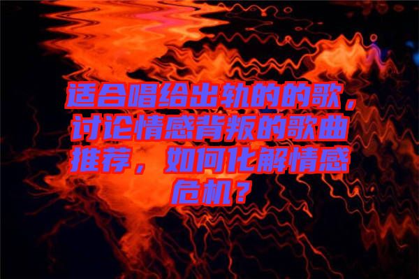 適合唱給出軌的的歌，討論情感背叛的歌曲推薦，如何化解情感危機？