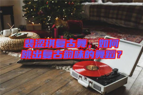 裴澀琪復(fù)古舞，如何跳出復(fù)古韻味的舞蹈？