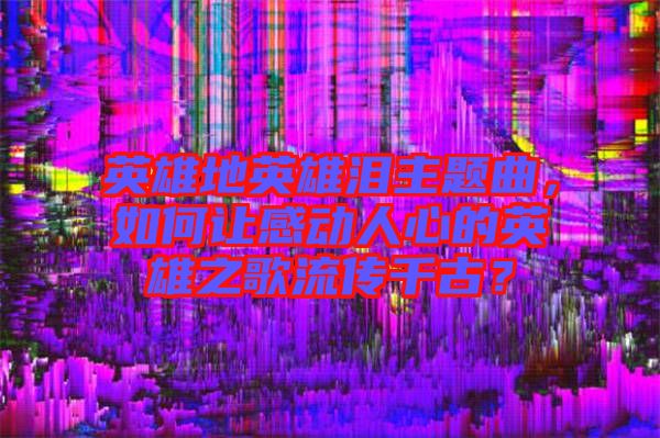 英雄地英雄淚主題曲，如何讓感動(dòng)人心的英雄之歌流傳千古？