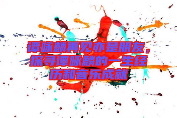 譚詠麟再見亦是朋友，探尋譚詠麟的一生經(jīng)歷和音樂成就