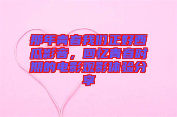 那年青春我們正好西瓜影音，回憶青春時期的電影觀影體驗分享