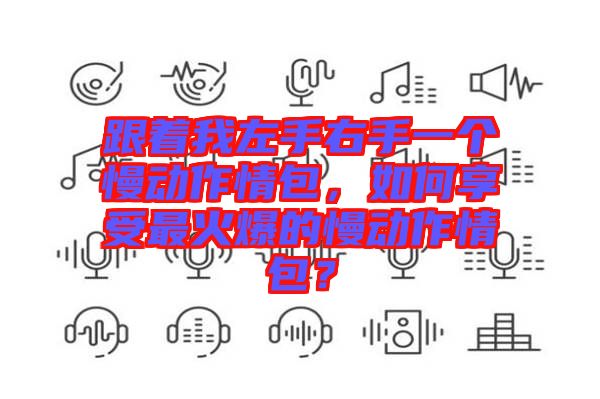 跟著我左手右手一個慢動作情包，如何享受最火爆的慢動作情包？