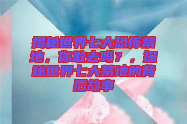 揭秘世界七大恐怖禁地，你敢去嗎？，探秘世界七大禁地的背后故事