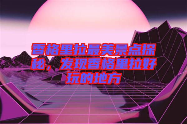 香格里拉最美景點(diǎn)探秘，發(fā)現(xiàn)香格里拉好玩的地方