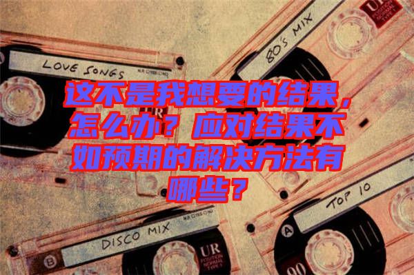 這不是我想要的結(jié)果，怎么辦？應(yīng)對結(jié)果不如預(yù)期的解決方法有哪些？