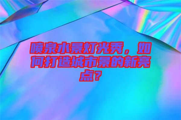 噴泉水景燈光秀，如何打造城市景的新亮點(diǎn)？