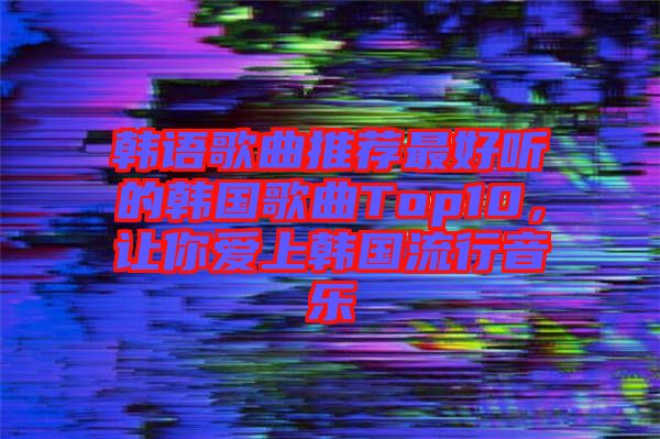 韓語歌曲推薦最好聽的韓國歌曲Top10，讓你愛上韓國流行音樂