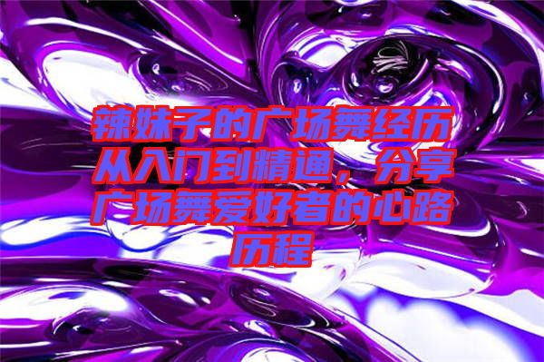 辣妹子的廣場舞經(jīng)歷從入門到精通，分享廣場舞愛好者的心路歷程