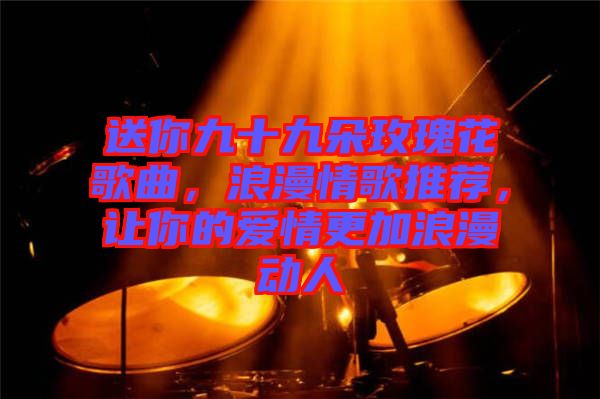 送你九十九朵玫瑰花歌曲，浪漫情歌推薦，讓你的愛情更加浪漫動人