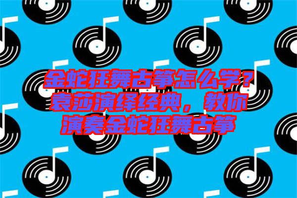 金蛇狂舞古箏怎么學(xué)？袁莎演繹經(jīng)典，教你演奏金蛇狂舞古箏