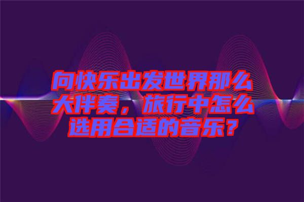 向快樂出發(fā)世界那么大伴奏，旅行中怎么選用合適的音樂？